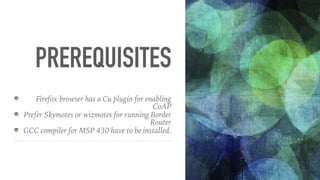 PREREQUISITES
Firefox browser has a Cu plugin for enabling
CoAP
Prefer Skymotes or wizmotes for running Border
Router
GCC compiler for MSP 430 have to be installed.
 
