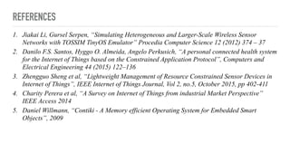 REFERENCES
1. Jiakai Li, Gursel Serpen, “Simulating Heterogeneous and Larger-Scale Wireless Sensor
Networks with TOSSIM TinyOS Emulator” Procedia Computer Science 12 (2012) 374 – 37
2. Danilo F.S. Santos, Hyggo O. Almeida, Angelo Perkusich, “A personal connected health system
for the Internet of Things based on the Constrained Application Protocol”, Computers and
Electrical Engineering 44 (2015) 122–136
3. Zhengguo Sheng et al, “Lightweight Management of Resource Constrained Sensor Devices in
Internet of Things”, IEEE Internet of Things Journal, Vol 2, no.5, October 2015, pp 402-411
4. Charity Perera et al, “A Survey on Internet of Things from industrial Market Perspective”
IEEE Access 2014
5. Daniel Willmann, “Contiki - A Memory efficient Operating System for Embedded Smart
Objects”, 2009
 
