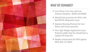 WHAT IOT DEMANDS?
➤ Low Power, Low Cost and Low
memory footprint (RAM and ROM)
➤ Should have provision for IPv6, with
6LoWPAN Adaptation Layer
➤ Separate Routing Protocol for Low
Power and Lousy networks
➤ New light Weight Application Layer
Protocol unlike http but should have a
support for http also
➤ Header compression for IPv6 against
IEEE 802.15.4 MAC
 