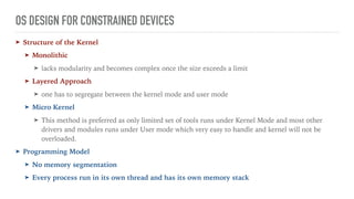 OS DESIGN FOR CONSTRAINED DEVICES
➤ Structure of the Kernel
➤ Monolithic
➤ lacks modularity and becomes complex once the size exceeds a limit
➤ Layered Approach
➤ one has to segregate between the kernel mode and user mode
➤ Micro Kernel
➤ This method is preferred as only limited set of tools runs under Kernel Mode and most other
drivers and modules runs under User mode which very easy to handle and kernel will not be
overloaded.
➤ Programming Model
➤ No memory segmentation
➤ Every process run in its own thread and has its own memory stack
 