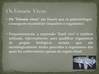 Os “Fósseis vivos ” são fósseis que os paleontólogos  conseguem reconstituir (esqueleto e organismo). Frequentemente, a expressão "fóssil vivo" é também utilizada,  informalmente,  para qualificar organismos de grupos biológicos actuais que são morfologicamente muito parecidos a organismos dos quais há conhecimento apenas do registo fóssil.  