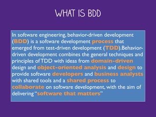 What is BDD
In software engineering, behavior-driven development
(BDD) is a software development process that
emerged from test-driven development (TDD).Behavior-
driven development combines the general techniques and
principles of TDD with ideas from domain-driven
design and object-oriented analysis and design to
provide software developers and business analysts
with shared tools and a shared process to
collaborate on software development, with the aim of
delivering “software that matters”
 