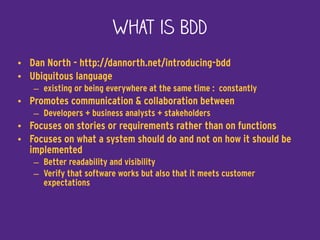What is BDD
• Dan North - http://dannorth.net/introducing-bdd
• Ubiquitous language
– existing or being everywhere at the same time : constantly
• Promotes communication & collaboration between
– Developers + business analysts + stakeholders
• Focuses on stories or requirements rather than on functions
• Focuses on what a system should do and not on how it should be
implemented
– Better readability and visibility
– Verify that software works but also that it meets customer
expectations
 