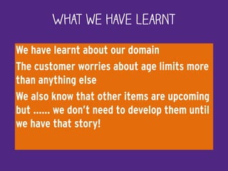 We have learnt about our domain
The customer worries about age limits more
than anything else
We also know that other items are upcoming
but …… we don’t need to develop them until
we have that story!
What we have learnt
 