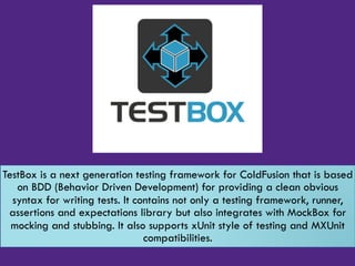 TestBox is a next generation testing framework for ColdFusion that is based
on BDD (Behavior Driven Development) for providing a clean obvious
syntax for writing tests. It contains not only a testing framework, runner,
assertions and expectations library but also integrates with MockBox for
mocking and stubbing. It also supports xUnit style of testing and MXUnit
compatibilities.
 