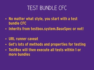 Test Bundle CFC
• No matter what style, you start with a test
bundle CFC
• Inherits from testbox.system.BaseSpec or not! 
• URL runner caveat
• Get’s lots of methods and properties for testing
• TestBox will then execute all tests within 1 or
more bundles
 