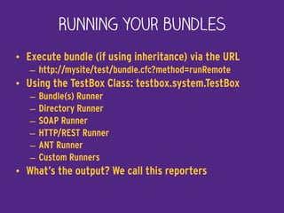Running your bundles
• Execute bundle (if using inheritance) via the URL
– http://mysite/test/bundle.cfc?method=runRemote
• Using the TestBox Class: testbox.system.TestBox
– Bundle(s) Runner
– Directory Runner
– SOAP Runner
– HTTP/REST Runner
– ANT Runner
– Custom Runners
• What’s the output? We call this reporters
 