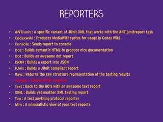 Reporters
• ANTJunit : A specific variant of JUnit XML that works with the ANT junitreport task
• Codexwiki : Produces MediaWiki syntax for usage in Codex Wiki
• Console : Sends report to console
• Doc : Builds semantic HTML to produce nice documentation
• Dot : Builds an awesome dot report
• JSON : Builds a report into JSON
• JUnit : Builds a JUnit compliant report
• Raw : Returns the raw structure representation of the testing results
• Simple : A basic HTML reporter
• Text : Back to the 80's with an awesome text report
• XML : Builds yet another XML testing report
• Tap : A test anything protocol reporter
• Min : A minimalistic view of your test reports
 