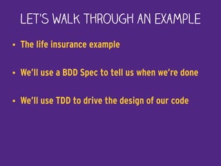 Let’s walk through an example
• The life insurance example
• We’ll use a BDD Spec to tell us when we’re done
• We’ll use TDD to drive the design of our code
 
