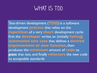 What is TDD
Test-driven development (TDD) is a software
development process that relies on the
repetition of a very short development cycle:
first the developer writes an (initially failing)
automated test case that defines a desired
improvement or new function, then
produces the minimum amount of code to
pass that test, and finally refactors the new code
to acceptable standards
 