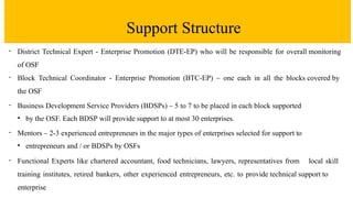 Support Structure
• District Technical Expert - Enterprise Promotion (DTE-EP) who will be responsible for overall monitoring
of OSF
• Block Technical Coordinator - Enterprise Promotion (BTC-EP) – one each in all the blocks covered by
the OSF
• Business Development Service Providers (BDSPs) – 5 to 7 to be placed in each block supported
• by the OSF. Each BDSP will provide support to at most 30 enterprises.
• Mentors – 2-3 experienced entrepreneurs in the major types of enterprises selected for support to
• entrepreneurs and / or BDSPs by OSFs
• Functional Experts like chartered accountant, food technicians, lawyers, representatives from local skill
training institutes, retired bankers, other experienced entrepreneurs, etc. to provide technical support to
enterprise
 
