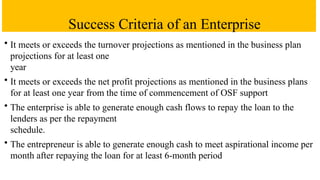 Success Criteria of an Enterprise
• It meets or exceeds the turnover projections as mentioned in the business plan
projections for at least one
year
• It meets or exceeds the net profit projections as mentioned in the business plans
for at least one year from the time of commencement of OSF support
• The enterprise is able to generate enough cash flows to repay the loan to the
lenders as per the repayment
schedule.
• The entrepreneur is able to generate enough cash to meet aspirational income per
month after repaying the loan for at least 6-month period
 