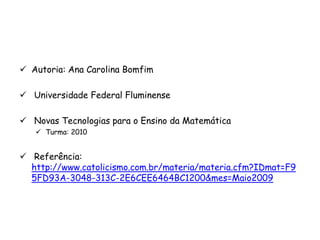  Autoria: Ana Carolina Bomfim

 Universidade Federal Fluminense

 Novas Tecnologias para o Ensino da Matemática
    Turma: 2010


 Referência:
  http://www.catolicismo.com.br/materia/materia.cfm?IDmat=F9
  5FD93A-3048-313C-2E6CEE6464BC1200&mes=Maio2009
 