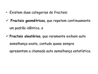 • Existem duas categorias de fractais:

 Fractais geométricos, que repetem continuamente

  um padrão idêntico, e

 Fractais aleatórios, que raramente exibem auto

  semelhança exata, contudo quase sempre

  apresentam a chamada auto semelhança estatística.
 