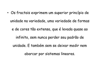 • Os fractais exprimem um superior princípio de

 unidade na variedade, uma variedade de formas

  e de cores tão extensa, que é levada quase ao

    infinito, sem nunca perder seu padrão de

   unidade. E também sem se deixar medir nem

          abarcar por sistemas lineares.
 