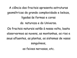 A ciência dos fractais apresenta estruturas
geométricas de grande complexidade e beleza,
           ligadas às formas e cores
          da natureza e do Universo.
Os fractais naturais estão à nossa volta, basta
observarmos as nuvens, as montanhas, os rios e
seus afluentes, as plantas, os sistemas de vasos
                  sanguíneos,
            os feixes nervosos, etc.
 