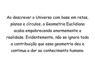 Ao descrever o Universo com base em retas,
  planos e círculos, a Geometria Euclidiana
    acaba empobrecendo enormemente a
realidade. Evidentemente, não se ignora toda
  a contribuição que essa geometria deu e
  continua a dar ao conhecimento humano.
 