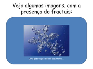 Veja algumas imagens, com a
   presença de fractais:




      Uma gota d’agua que se esparrama ...
 