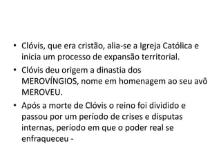 • Clóvis, que era cristão, alia-se a Igreja Católica e
inicia um processo de expansão territorial.
• Clóvis deu origem a dinastia dos
MEROVÍNGIOS, nome em homenagem ao seu avô
MEROVEU.
• Após a morte de Clóvis o reino foi dividido e
passou por um período de crises e disputas
internas, período em que o poder real se
enfraqueceu -
 