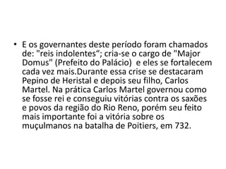 • E os governantes deste período foram chamados
de: "reis indolentes“; cria-se o cargo de "Major
Domus" (Prefeito do Palácio) e eles se fortalecem
cada vez mais.Durante essa crise se destacaram
Pepino de Heristal e depois seu filho, Carlos
Martel. Na prática Carlos Martel governou como
se fosse rei e conseguiu vitórias contra os saxões
e povos da região do Rio Reno, porém seu feito
mais importante foi a vitória sobre os
muçulmanos na batalha de Poitiers, em 732.
 