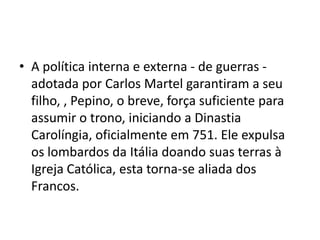 • A política interna e externa - de guerras -
adotada por Carlos Martel garantiram a seu
filho, , Pepino, o breve, força suficiente para
assumir o trono, iniciando a Dinastia
Carolíngia, oficialmente em 751. Ele expulsa
os lombardos da Itália doando suas terras à
Igreja Católica, esta torna-se aliada dos
Francos.
 