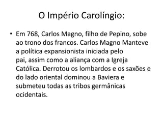 O Império Carolíngio:
• Em 768, Carlos Magno, filho de Pepino, sobe
ao trono dos francos. Carlos Magno Manteve
a política expansionista iniciada pelo
pai, assim como a aliança com a Igreja
Católica. Derrotou os lombardos e os saxões e
do lado oriental dominou a Baviera e
submeteu todas as tribos germânicas
ocidentais.
 