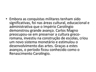 • Embora as conquistas militares tenham sido
significativas, foi nas áreas cultural, educacional e
administrativa que o Império Carolíngio
demonstrou grande avanço. Carlos Magno
preocupou-se em preservar a cultura greco-
romana, investiu na construção de escolas, criou
um novo sistema monetário e estimulou o
desenvolvimento das artes. Graças a estes
avanços, o período ficou conhecido como o
Renascimento Carolíngio.
 