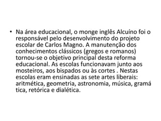 • Na área educacional, o monge inglês Alcuíno foi o
responsável pelo desenvolvimento do projeto
escolar de Carlos Magno. A manutenção dos
conhecimentos clássicos (gregos e romanos)
tornou-se o objetivo principal desta reforma
educacional. As escolas funcionavam junto aos
mosteiros, aos bispados ou às cortes . Nestas
escolas eram ensinadas as sete artes liberais:
aritmética, geometria, astronomia, música, gramá
tica, retórica e dialética.
 