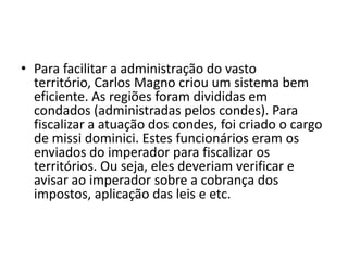 • Para facilitar a administração do vasto
território, Carlos Magno criou um sistema bem
eficiente. As regiões foram divididas em
condados (administradas pelos condes). Para
fiscalizar a atuação dos condes, foi criado o cargo
de missi dominici. Estes funcionários eram os
enviados do imperador para fiscalizar os
territórios. Ou seja, eles deveriam verificar e
avisar ao imperador sobre a cobrança dos
impostos, aplicação das leis e etc.
 