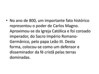 • No ano de 800, um importante fato histórico
representou o poder de Carlos Magno.
Aproximou-se da Igreja Católica e foi coroado
imperador, do Sacro Império Romano-
Germânico, pelo papa Leão III. Desta
forma, colocou-se como um defensor e
disseminador da fé cristã pelas terras
dominadas.
 
