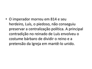 • O imperador morreu em 814 e seu
herdeiro, Luís, o piedoso, não conseguiu
preservar a centralização política. A principal
contradição no reinado de Luís envolveu o
costume bárbaro de dividir o reino e a
pretensão da Igreja em mantê-lo unido.
 