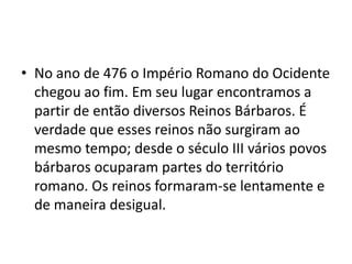 • No ano de 476 o Império Romano do Ocidente
chegou ao fim. Em seu lugar encontramos a
partir de então diversos Reinos Bárbaros. É
verdade que esses reinos não surgiram ao
mesmo tempo; desde o século III vários povos
bárbaros ocuparam partes do território
romano. Os reinos formaram-se lentamente e
de maneira desigual.
 