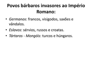 Povos bárbaros invasores ao Império
Romano:
• Germanos: francos, visigodos, saxões e
vândalos.
• Eslavos: sérvios, russos e croatas.
• Tártaros - Mongóis: turcos e húngaros.
 