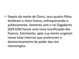 • Depois da morte de Clovis, seus quatro filhos
dividiram o reino franco, enfraquecendo-o
politicamente. Somente com o rei Dagoberto
(629-639) houve uma nova reunificação dos
francos. Entretanto, após sua morte surgiram
novas lutas internas que aceleraram o
desmoronamento do poder dos reis
merovíngios.
 