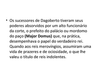 • Os sucessores de Dagoberto tiveram seus
poderes absorvidos por um alto funcionário
da corte, o prefeito do palácio ou mordomo
do paço (Major Domus) que, na prática,
desempenhava o papel do verdadeiro rei.
Quando aos reis merovíngios, assumiram uma
vida de prazeres e de ociosidade, o que lhe
valeu o título de reis indolentes.
 