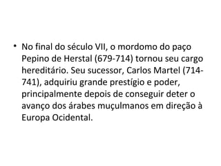 • No final do século VII, o mordomo do paço
Pepino de Herstal (679-714) tornou seu cargo
hereditário. Seu sucessor, Carlos Martel (714-
741), adquiriu grande prestígio e poder,
principalmente depois de conseguir deter o
avanço dos árabes muçulmanos em direção à
Europa Ocidental.
 