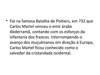 • Foi na famosa Batalha de Poitiers, em 732 que
Carlos Martel venceu o emir árabe
Abderramã, contando com os esforços da
infantaria dos francos. Interrompendo o
avanço dos muçulmanos em direção à Europa,
Carlos Martel ficou conhecido como o
salvador da cristandade ocidental.
 