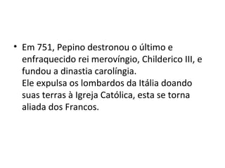 • Em 751, Pepino destronou o último e
enfraquecido rei merovíngio, Childerico III, e
fundou a dinastia carolíngia.
Ele expulsa os lombardos da Itália doando
suas terras à Igreja Católica, esta se torna
aliada dos Francos.
 