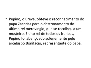 • Pepino, o Breve, obteve o reconhecimento do
papa Zacarias para o destronamento do
último rei merovíngio, que se recolheu a um
mosteiro. Eleito rei de todos os francos,
Pepino foi abençoado solenemente pelo
arcebispo Bonifácio, representante do papa.
 