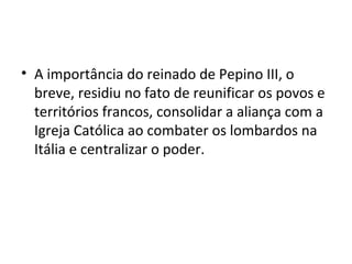 • A importância do reinado de Pepino III, o
breve, residiu no fato de reunificar os povos e
territórios francos, consolidar a aliança com a
Igreja Católica ao combater os lombardos na
Itália e centralizar o poder.
 
