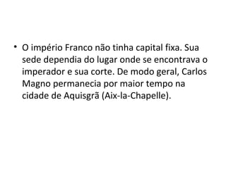 • O império Franco não tinha capital fixa. Sua
sede dependia do lugar onde se encontrava o
imperador e sua corte. De modo geral, Carlos
Magno permanecia por maior tempo na
cidade de Aquisgrã (Aix-la-Chapelle).
 