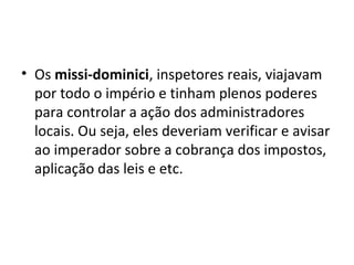 • Os missi-dominici, inspetores reais, viajavam
por todo o império e tinham plenos poderes
para controlar a ação dos administradores
locais. Ou seja, eles deveriam verificar e avisar
ao imperador sobre a cobrança dos impostos,
aplicação das leis e etc.
 