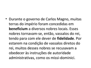 • Durante o governo de Carlos Magno, muitas
terras do império foram concedidas em
beneficium a diversos nobres locais. Esses
nobres tornavam-se, então, vassalos do rei,
tendo para com ele dever de fidelidade. Por
estarem na condição de vassalos diretos do
rei, muitos desses nobres se recusavam a
obedecer às instruções de autoridade
administrativas, como os missi-dominici.
 