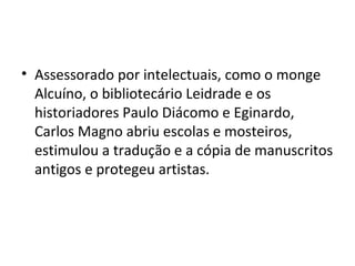 • Assessorado por intelectuais, como o monge
Alcuíno, o bibliotecário Leidrade e os
historiadores Paulo Diácomo e Eginardo,
Carlos Magno abriu escolas e mosteiros,
estimulou a tradução e a cópia de manuscritos
antigos e protegeu artistas.
 