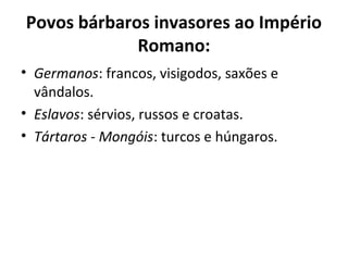 Povos bárbaros invasores ao Império
Romano:
• Germanos: francos, visigodos, saxões e
vândalos.
• Eslavos: sérvios, russos e croatas.
• Tártaros - Mongóis: turcos e húngaros.
 