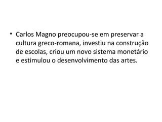 • Carlos Magno preocupou-se em preservar a
cultura greco-romana, investiu na construção
de escolas, criou um novo sistema monetário
e estimulou o desenvolvimento das artes.
 