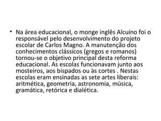 • Na área educacional, o monge inglês Alcuíno foi o
responsável pelo desenvolvimento do projeto
escolar de Carlos Magno. A manutenção dos
conhecimentos clássicos (gregos e romanos)
tornou-se o objetivo principal desta reforma
educacional. As escolas funcionavam junto aos
mosteiros, aos bispados ou às cortes . Nestas
escolas eram ensinadas as sete artes liberais:
aritmética, geometria, astronomia, música,
gramática, retórica e dialética.
 