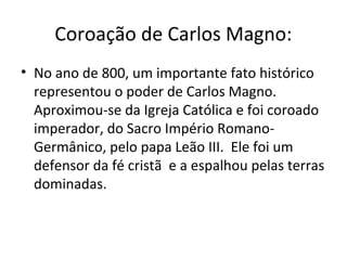 Coroação de Carlos Magno:
• No ano de 800, um importante fato histórico
representou o poder de Carlos Magno.
Aproximou-se da Igreja Católica e foi coroado
imperador, do Sacro Império Romano-
Germânico, pelo papa Leão III. Ele foi um
defensor da fé cristã e a espalhou pelas terras
dominadas.
 