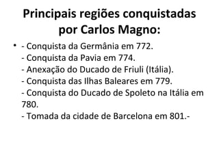 Principais regiões conquistadas
por Carlos Magno:
• - Conquista da Germânia em 772.
- Conquista da Pavia em 774.
- Anexação do Ducado de Friuli (Itália).
- Conquista das Ilhas Baleares em 779.
- Conquista do Ducado de Spoleto na Itália em
780.
- Tomada da cidade de Barcelona em 801.-
 