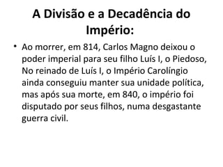A Divisão e a Decadência do
Império:
• Ao morrer, em 814, Carlos Magno deixou o
poder imperial para seu filho Luís I, o Piedoso,
No reinado de Luís I, o Império Carolíngio
ainda conseguiu manter sua unidade política,
mas após sua morte, em 840, o império foi
disputado por seus filhos, numa desgastante
guerra civil.
 